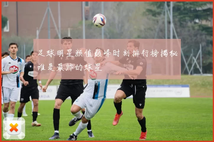足球明星颜值巅峰时刻排行榜揭秘谁是最帅的球星