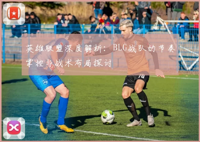 英雄联盟深度解析：BLG战队的节奏掌控与战术布局探讨