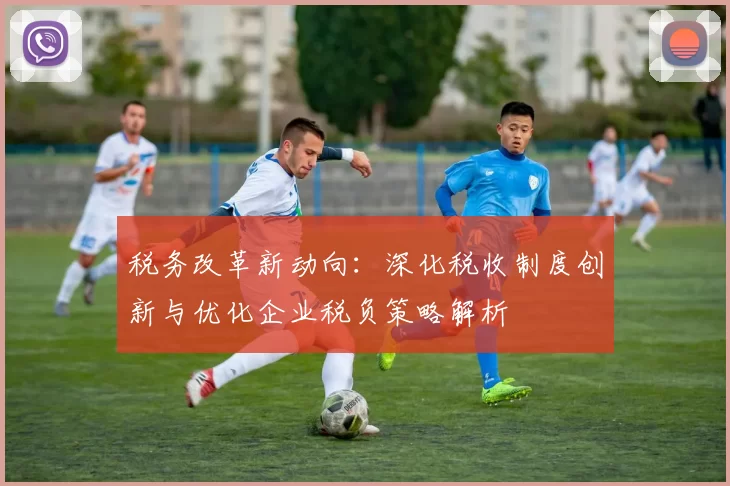 税务改革新动向：深化税收制度创新与优化企业税负策略解析