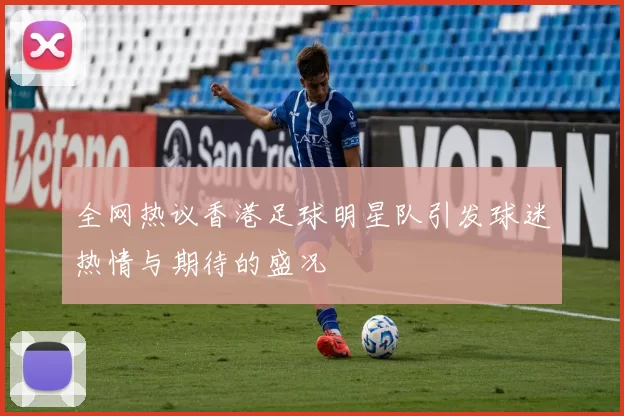 全网热议香港足球明星队引发球迷热情与期待的盛况