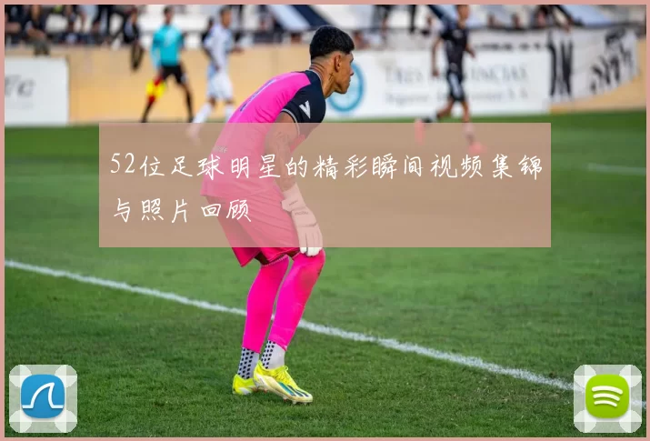 52位足球明星的精彩瞬间视频集锦与照片回顾