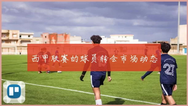 西甲联赛的球员转会市场动态