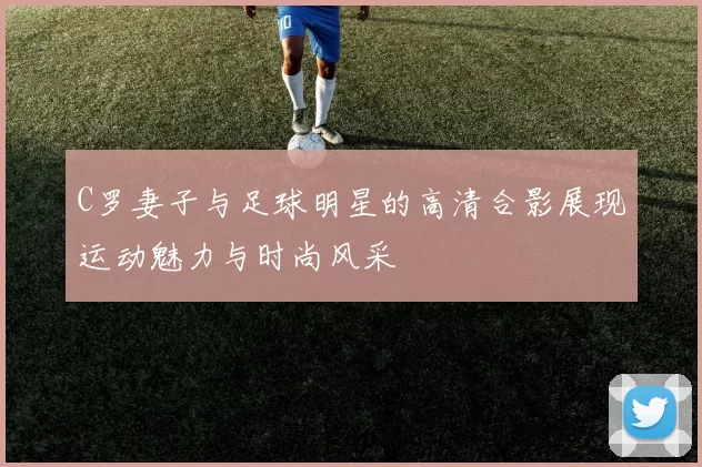 C罗妻子与足球明星的高清合影展现运动魅力与时尚风采