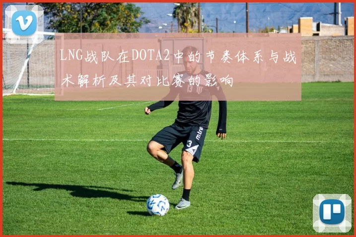 LNG战队在DOTA2中的节奏体系与战术解析及其对比赛的影响