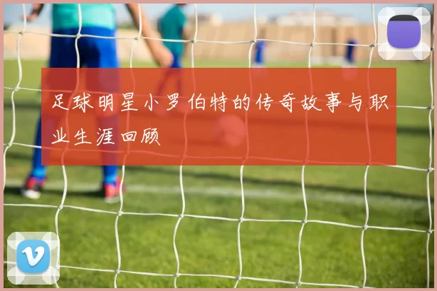 足球明星小罗伯特的传奇故事与职业生涯回顾
