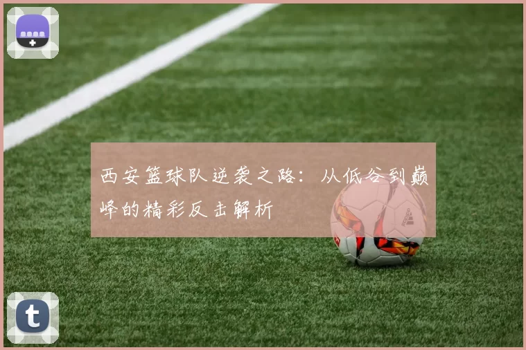 西安篮球队逆袭之路：从低谷到巅峰的精彩反击解析