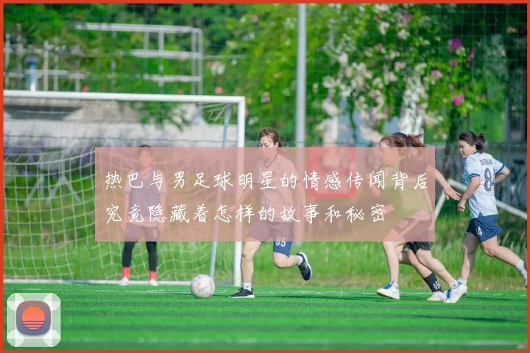 热巴与男足球明星的情感传闻背后究竟隐藏着怎样的故事和秘密