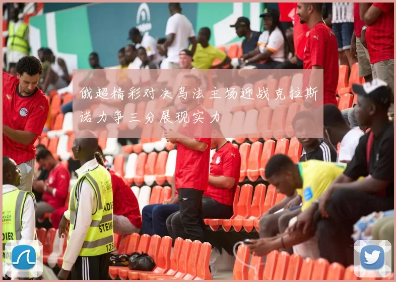 俄超精彩对决乌法主场迎战克拉斯诺力争三分展现实力