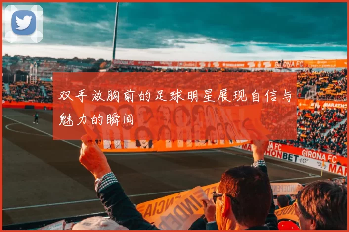 双手放胸前的足球明星展现自信与魅力的瞬间