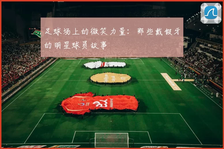 足球场上的微笑力量：那些戴假牙的明星球员故事