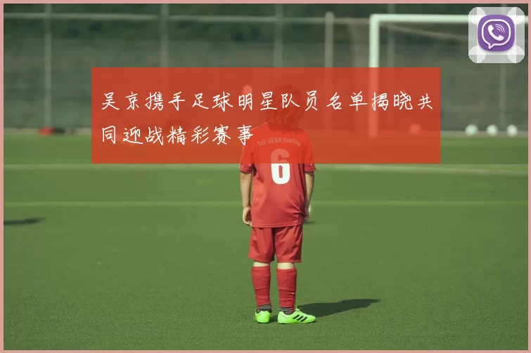 吴京携手足球明星队员名单揭晓共同迎战精彩赛事