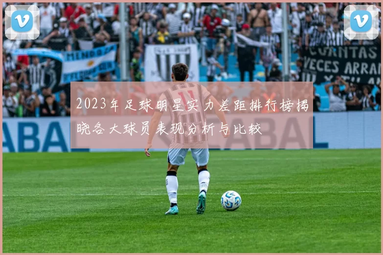2023年足球明星实力差距排行榜揭晓各大球员表现分析与比较