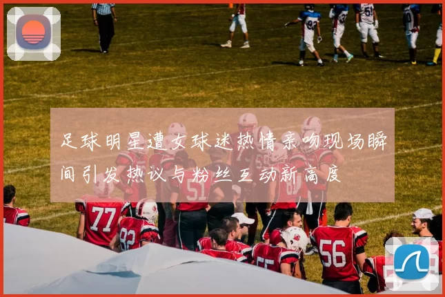 足球明星遭女球迷热情亲吻现场瞬间引发热议与粉丝互动新高度