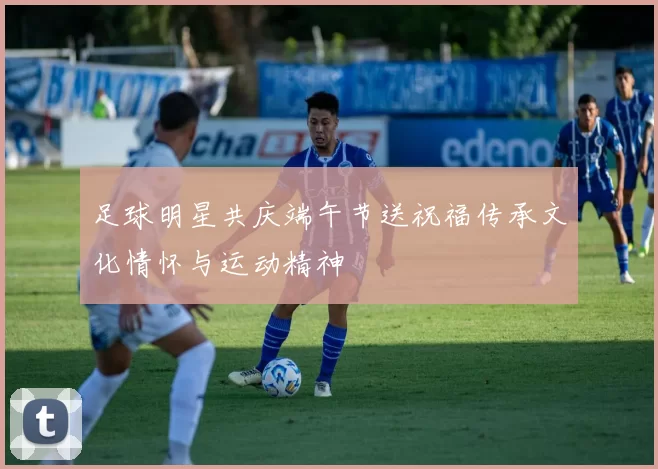 足球明星共庆端午节送祝福传承文化情怀与运动精神