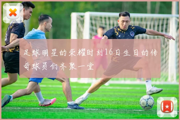 足球明星的荣耀时刻16日生日的传奇球员们齐聚一堂