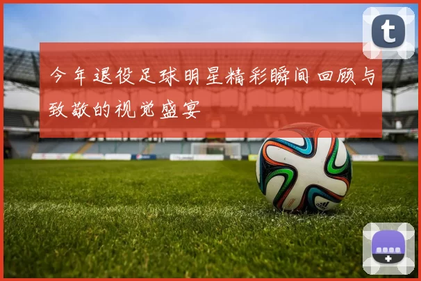 今年退役足球明星精彩瞬间回顾与致敬的视觉盛宴