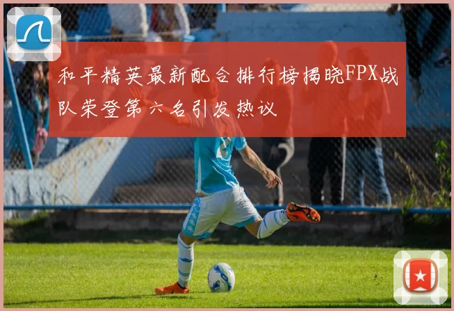 和平精英最新配合排行榜揭晓FPX战队荣登第六名引发热议