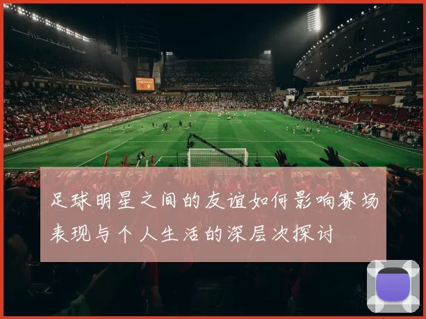 足球明星之间的友谊如何影响赛场表现与个人生活的深层次探讨
