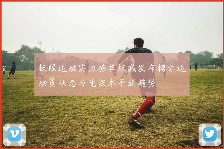极限运动实力榜单权威发布揭示运动员状态与竞技水平新趋势