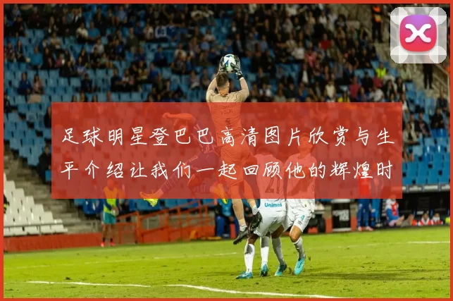 足球明星登巴巴高清图片欣赏与生平介绍让我们一起回顾他的辉煌时刻