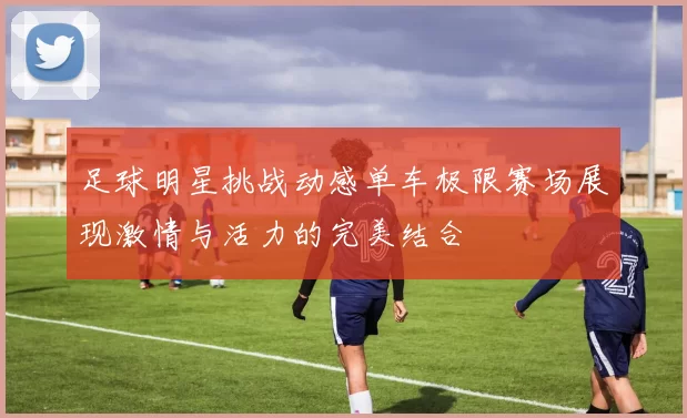 足球明星挑战动感单车极限赛场展现激情与活力的完美结合