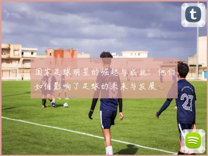 国家足球明星的崛起与成就：他们如何影响了足球的未来与发展