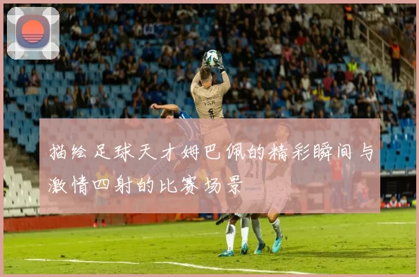 描绘足球天才姆巴佩的精彩瞬间与激情四射的比赛场景