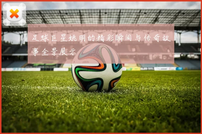 足球巨星姚明的精彩瞬间与传奇故事全景展示