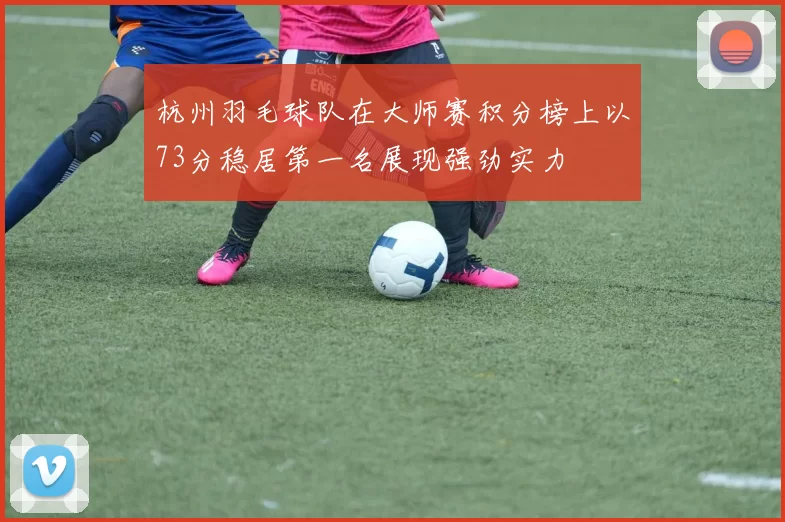 杭州羽毛球队在大师赛积分榜上以73分稳居第一名展现强劲实力